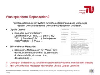 Was speichern Repositorien?
 Unmöglich die Dateien zu konvertieren (technische Probleme, manuell nicht leistbar)
 Aber wir können die Metadaten konvertieren und die Dateien verlinken!
• Digitale Objekte
 Eine oder mehrere Dateien:
Dokumente (PDF, Text, …), Bilder (PNG,
Tiff, …), Tabellen (CSV, …), Audio (Wave,
OGG/VORBIS, …), Video, …
• Beschreibende Metadaten
 Strukturierte Metadaten in Key-Value-Form:
dc.title, dc.contributor.author, dc.description,
dc.date.available, dc.subject.lcsh,
dc.subject.ddc, …
“Ein Repositorium ist ein System zur sicheren Speicherung und Weitergabe
digitaler Objekte und der die Objekte beschreibenden Metadaten.“
Repositorieninhalte als Linked Data bereitstellen | Pascal-Nicolas Becker | 104.Bibliothekartag | Nürnberg, 28.05.2014
Folie 8
 
