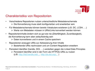 Charakteristika von Repositorien
• Verschiedene Repositorien nutzen unterschiedliche Metadatenschemata
 Die Konvertierung muss stark konfigurierbar und erweiterbar sein
• Für Metadatenschemata können bereits Vokabulare existieren (z.B. DC, LCSH, …)
 Werte von Metadaten müssen in URIs/Links konvertiert werden können
• Repositorieninhalte ändern sich so gut wie nie (Zitierfähigkeit, Zuverlässigkeit),
die Konvertierung kann aber zeitaufwändig sein
 Daten konvertieren und in einem Cache speichern
• Repositorien erzeugen URIs zur Adressierung ihrer Inhalte
 Bestehende URIs nachnutzen und um Content Negotiation erweitern
• Persistent Identifier (handle, DOI, …) verstoßen gegen die Linked Data Principles
 Persistent Identifier sind in der Form als HTTP(S) URIs zu nutzen
(z.B. http://hdl.handle.net/..., http://dx.doi.org/... )
Repositorieninhalte als Linked Data bereitstellen | Pascal-Nicolas Becker | 104.Bibliothekartag | Nürnberg, 28.05.2014
Folie 9
 