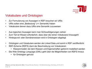 Vokabulare und Ontologien
• Zur Formulierung von Aussagen in RDF brauchen wir URIs
• URIs sollen eine „Bedeutung“ (=> Semantik) haben
• Vokabulare dienen dazu URIs eine Semantik zuzuweisen
• Aus logischen Aussagen kann man Schlussfolgerungen ziehen
• Zum Teil ist Wissen erforderlich, dass über die reinen Vokabulare hinausgeht
• Hintergrund- oder Domänenwissen wird in Ontologien abgelegt
• Ontologien und Vokabulare werden als Linked Data und somit in RDF veröffentlicht
• RDF-Schema (RDFS) dient der Beschreibung von Vokabularen
• Klassenmodell, bei dem Klassen und Eigenschaften getrennt modelliert werden
• Die Web Ontology Language (OWL) geht über die Möglichkeiten von RDFS hinaus
• für Ontologien genutzt
Folie 16
DSpace und das Semantic Web | Pascal-Nicolas Becker | 104.Bibliothekartag | Nürnberg, 28.05.2014
 