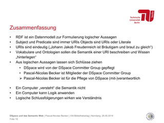 Zusammenfassung
• RDF ist ein Datenmodell zur Formulierung logischer Aussagen
• Subject und Predicate sind immer URIs Objects sind URIs oder Literale
• URIs sind eindeutig („Johann Jakob Freudenreich ist Bräutigam und braut zu gleich“)
• Vokabulare und Ontologien sollen die Semantik einer URI beschreiben und Wissen
„hinterlegen“
• Aus logischen Aussagen lassen sich Schlüsse ziehen
• DSpace wird von der DSpace Committer Group gepflegt
• Pascal-Nicolas Becker ist Mitglieder der DSpace Committer Group
 Pascal-Nicolas Becker ist für die Pflege von DSpace (mit-)verantwortlich
• Ein Computer „versteht“ die Semantik nicht
• Ein Computer kann Logik anwenden
• Logische Schlussfolgerungen wirken wie Verständnis
Folie 19
DSpace und das Semantic Web | Pascal-Nicolas Becker | 104.Bibliothekartag | Nürnberg, 28.05.2014
 