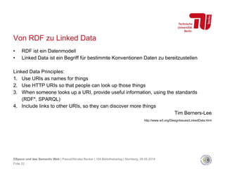 Von RDF zu Linked Data
• RDF ist ein Datenmodell
• Linked Data ist ein Begriff für bestimmte Konventionen Daten zu bereitzustellen
Linked Data Principles:
1. Use URIs as names for things
2. Use HTTP URIs so that people can look up those things
3. When someone looks up a URI, provide useful information, using the standards
(RDF*, SPARQL)
4. Include links to other URIs, so they can discover more things
Tim Berners-Lee
http://www.w3.org/DesignIssues/LinkedData.html
Folie 22
DSpace und das Semantic Web | Pascal-Nicolas Becker | 104.Bibliothekartag | Nürnberg, 28.05.2014
 
