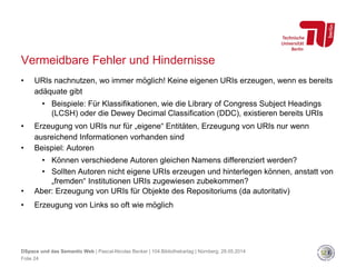 Vermeidbare Fehler und Hindernisse
• URIs nachnutzen, wo immer möglich! Keine eigenen URIs erzeugen, wenn es bereits
adäquate gibt
• Beispiele: Für Klassifikationen, wie die Library of Congress Subject Headings
(LCSH) oder die Dewey Decimal Classification (DDC), existieren bereits URIs
• Erzeugung von URIs nur für „eigene“ Entitäten, Erzeugung von URIs nur wenn
ausreichend Informationen vorhanden sind
• Beispiel: Autoren
• Können verschiedene Autoren gleichen Namens differenziert werden?
• Sollten Autoren nicht eigene URIs erzeugen und hinterlegen können, anstatt von
„fremden“ Institutionen URIs zugewiesen zubekommen?
• Aber: Erzeugung von URIs für Objekte des Repositoriums (da autoritativ)
• Erzeugung von Links so oft wie möglich
DSpace und das Semantic Web | Pascal-Nicolas Becker | 104.Bibliothekartag | Nürnberg, 28.05.2014
Folie 24
 