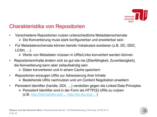 Charakteristika von Repositorien
• Verschiedene Repositorien nutzen unterschiedliche Metadatenschemata
 Die Konvertierung muss stark konfigurierbar und erweiterbar sein
• Für Metadatenschemata können bereits Vokabulare existieren (z.B. DC, DDC,
LCSH, …)
 Werte von Metadaten müssen in URIs/Links konvertiert werden können
• Repositorieninhalte ändern sich so gut wie nie (Zitierfähigkeit, Zuverlässigkeit),
die Konvertierung kann aber zeitaufwändig sein
 Daten konvertieren und in einem Cache speichern
• Repositorien erzeugen URIs zur Adressierung ihrer Inhalte
 Bestehende URIs nachnutzen und um Content Negotiation erweitern
• Persistent Identifier (handle, DOI, …) verstoßen gegen die Linked Data Principles
 Persistent Identifier sind in der Form als HTTP(S) URIs zu nutzen
(z.B. http://hdl.handle.net/..., http://dx.doi.org/... )
DSpace und das Semantic Web | Pascal-Nicolas Becker | 104.Bibliothekartag | Nürnberg, 28.05.2014
Folie 28
 