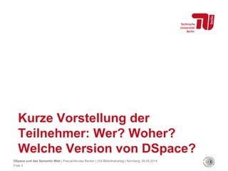 Kurze Vorstellung der
Teilnehmer: Wer? Woher?
Welche Version von DSpace?
Folie 3
DSpace und das Semantic Web | Pascal-Nicolas Becker | 104.Bibliothekartag | Nürnberg, 28.05.2014
 