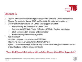 DSpace 5
• DSpace ist die weltweit am häufigsten eingesetzte Software für OA-Repositorien
• DSpace 5.0 wurde im Januar 2015 veröffentlicht, 5.2 ist im Mai erschienen
• Die TU Berlin hat DSpace 5 um Linked Data Support erweitert:
• Konvertierung der Metadaten in Linked Data
• Ausgabe als RDF/XML, Turtle, N-Triples, SPARQL, Content Negotation
• Stark konfigurierbar, anpass- und erweiterbar
• Standardkonfiguration mit ausgeliefert
• Test it yourself:
http://demo.dspace.org/data/handle/10673/5/ttl
http://demo.dspace.org/data/handle/10673/5/ttl?text
wget -O - --header=‘Accept: text/turtle’ http://demo.dspace.org/jspui/handle/10673/5
or download and install a release candidate
Wenn Sie DSpace 5.0 einsetzen, bitte schalten Sie den Linked Data Support ein!
DSpace und das Semantic Web | Pascal-Nicolas Becker | 104.Bibliothekartag | Nürnberg, 28.05.2014
Folie 33
 