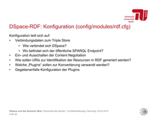 DSpace-RDF: Konfiguration (config/modules/rdf.cfg)
Konfiguration teilt sich auf:
• Verbindungsdaten zum Triple Store
• Wie verbindet sich DSpace?
• Wo befindet sich der öffentliche SPARQL Endpoint?
• Ein- und Ausschalten der Content Negotiation
• Wie sollen URIs zur Identifikation der Resourcen in RDF generiert werden?
• Welche „Plugins“ sollen zur Konvertierung verwandt werden?
• Gegebenenfalls Konfiguration der Plugins
Folie 36
DSpace und das Semantic Web | Pascal-Nicolas Becker | 104.Bibliothekartag | Nürnberg, 28.05.2014
 