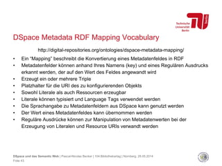 DSpace Metadata RDF Mapping Vocabulary
http://digital-repositories.org/ontologies/dspace-metadata-mapping/
• Ein “Mapping” beschreibt die Konvertierung eines Metadatenfeldes in RDF
• Metadatenfelder können anhand Ihres Namens (key) und eines Regulären Ausdrucks
erkannt werden, der auf den Wert des Feldes angewandt wird
• Erzeugt ein oder mehrere Triple
• Platzhalter für die URI des zu konfigurierenden Objekts
• Sowohl Literale als auch Ressourcen erzeugbar
• Literale können typisiert und Language Tags verwendet werden
• Die Sprachangabe zu Metadatenfeldern aus DSpace kann genutzt werden
• Der Wert eines Metadatenfeldes kann übernommen werden
• Reguläre Ausdrücke können zur Manipulation von Metadatenwerten bei der
Erzeugung von Literalen und Resource URIs verwandt werden
DSpace und das Semantic Web | Pascal-Nicolas Becker | 104.Bibliothekartag | Nürnberg, 28.05.2014
Folie 43
 