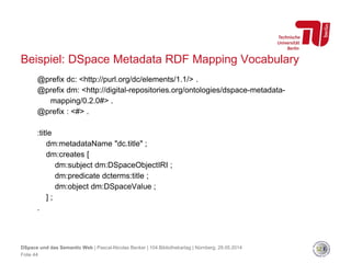Folie 44
DSpace und das Semantic Web | Pascal-Nicolas Becker | 104.Bibliothekartag | Nürnberg, 28.05.2014
@prefix dc: <http://purl.org/dc/elements/1.1/> .
@prefix dm: <http://digital-repositories.org/ontologies/dspace-metadata-
mapping/0.2.0#> .
@prefix : <#> .
:title
dm:metadataName "dc.title" ;
dm:creates [
dm:subject dm:DSpaceObjectIRI ;
dm:predicate dcterms:title ;
dm:object dm:DSpaceValue ;
] ;
.
Beispiel: DSpace Metadata RDF Mapping Vocabulary
 