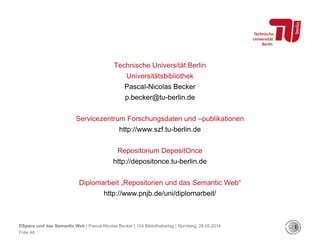 Technische Universität Berlin
Universitätsbibliothek
Pascal-Nicolas Becker
p.becker@tu-berlin.de
Servicezentrum Forschungsdaten und –publikationen
http://www.szf.tu-berlin.de
Repositorium DepositOnce
http://depositonce.tu-berlin.de
Diplomarbeit „Repositorien und das Semantic Web“
http://www.pnjb.de/uni/diplomarbeit/
DSpace und das Semantic Web | Pascal-Nicolas Becker | 104.Bibliothekartag | Nürnberg, 28.05.2014
Folie 48
 