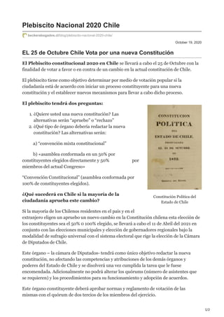 1/2
Constitución Política del
Estado de Chile
October 19, 2020
Plebiscito Nacional 2020 Chile
beckerabogados.cl/blog/plebiscito-nacional-2020-chile/
EL 25 de Octubre Chile Vota por una nueva Constitución
El Plebiscito constitucional 2020 en Chile se llevará a cabo el 25 de Octubre con la
finalidad de votar a favor o en contra de un cambio en la actual constitución de Chile.
El plebiscito tiene como objetivo determinar por medio de votación popular si la
ciudadanía está de acuerdo con iniciar un proceso constituyente para una nueva
constitución y el establecer nuevos mecanismos para llevar a cabo dicho proceso.
El plebiscito tendrá dos preguntas:
1. ¿Quiere usted una nueva constitución? Las
alternativas serán “apruebo” o “rechazo”
2. ¿Qué tipo de órgano debería redactar la nueva
constitución? Las alternativas serán:
a) “convención mixta constitucional”
b) «asamblea conformada en un 50% por
constituyentes elegidos directamente y 50% por
miembros del actual Congreso»
“Convención Constitucional” (asamblea conformada por
100% de constituyentes elegidos).
¿Qué sucederá en Chile si la mayoría de la
ciudadanía aprueba este cambio?
Si la mayoría de los Chilenos residentes en el país y en el
extranjero eligen un apruebo un nuevo cambio en la Constitución chilena esta elección de
los constituyentes sea el 50% 0 100% elegido, se llevará a cabo el 11 de Abril del 2021 en
conjunto con las elecciones municipales y elección de gobernadores regionales bajo la
modalidad de sufragio universal con el sistema electoral que rige la elección de la Cámara
de Diputados de Chile.
Este órgano – la cámara de Diputados- tendrá como único objetivo redactar la nueva
constitución, no afectando las competencias y atribuciones de los demás órganos y
poderes del Estado de Chile y se disolverá una vez cumplida la tarea que le fuese
encomendada. Adicionalmente no podrá alterar los quórums (número de asistentes que
se requieren) y los procedimientos para su funcionamiento y adopción de acuerdos.
Este órgano constituyente deberá aprobar normas y reglamento de votación de las
mismas con el quórum de dos tercios de los miembros del ejercicio.
 