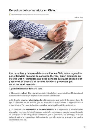 1/4
July 30, 2020
Derechos del consumidor en Chile.
beckerabogados.cl/blog/derechos-del-consumidor-en-chile/
Los derechos y deberes del consumidor en Chile están regulados
por el Servicio nacional de consumo (Sernac) quien establece en
su sitio web 17 derechos que debe conocer cualquier consumidor
y tenerlos en cuenta a la hora de acceder a productos y/o
servicios en el mercado.
Aquí le informamos de cuales son:
1. El derecho a elegir libremente un determinado bien o servicio (bys):El silencio del
consumidor no constituye aceptación en los actos de consumo.
2. El derecho a no ser discriminado arbitrariamente por parte de los proveedores de
bys:Es arbitrario en la medida que es irracional o atenta contra la dignidad de los
consumidores. Por ejemplo, basada en su clase social, opción política, entre otras.
3. El derecho a la reparación e indemnización: A la reparación e indemnización
adecuada y oportuna de todos los daños materiales y morales en caso de incumplimiento
de cualquiera de las obligaciones contraídas por el proveedor. Sin embargo, existe el
deber de exigir la reparación o indemnización por tales actos de acuerdo a los medios
establecidos en la ley.
 