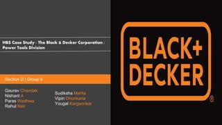 HBS Case Study : The Black & Decker Corporation :
Power Tools Division
Gaurav Chandak
Nishant A
Paras Wadhwa
Rahul Nair
Sudiksha Mehta
Vipin Dhonkaria
Yougal Kargaonkar
Section D | Group 6
 