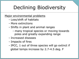 Declining Biodiversity
Major environmental problems
- Loss/shift of habitats
- More extinctions
- Shifts in plant and animal ranges
- many tropical species or moving towards
poles and greatly expanding range
- Increased diseases
- Impacts of fires
- IPCC, 1 out of three species will go extinct if
global temps increase by 2.7-4.5 deg. F
 