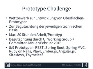 Prototype Challenge
• Wettbewerb zur Entwicklung von Oberflächen-
Prototypen
• Zur Begutachtung der jeweiligen technischen
Basis
• Max. 80 Stunden Arbeit/Prototyp
• Begutachtung durch UI Working Group +
Committer Januar/Februar 2016
• 8/9 Prototypen: REST, Spring Boot, Spring MVC,
Ruby on Rails, Play!, Ember.js, Angular.js,
SiteMesh, Thymeleaf
ZBW Hamburg | 27.09.2016 10German DSpace User Group Meeting 2016
 