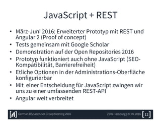 JavaScript + REST
• März-Juni 2016: Erweiterter Prototyp mit REST und
Angular 2 (Proof of concept)
• Tests gemeinsam mit Google Scholar
• Demonstration auf der Open Repositories 2016
• Prototyp funktioniert auch ohne JavaScript (SEO-
Kompatibilität, Barrierefreiheit)
• Etliche Optionen in der Administrations-Oberfläche
konfigurierbar
• Mit einer Entscheidung für JavaScript zwingen wir
uns zu einer umfassenden REST-API
• Angular weit verbreitet
ZBW Hamburg | 27.09.2016German DSpace User Group Meeting 2016 12
 