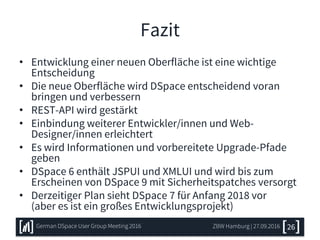 Fazit
• Entwicklung einer neuen Oberfläche ist eine wichtige
Entscheidung
• Die neue Oberfläche wird DSpace entscheidend voran
bringen und verbessern
• REST-API wird gestärkt
• Einbindung weiterer Entwickler/innen und Web-
Designer/innen erleichtert
• Es wird Informationen und vorbereitete Upgrade-Pfade
geben
• DSpace 6 enthält JSPUI und XMLUI und wird bis zum
Erscheinen von DSpace 9 mit Sicherheitspatches versorgt
• Derzeitiger Plan sieht DSpace 7 für Anfang 2018 vor
(aber es ist ein großes Entwicklungsprojekt)
ZBW Hamburg | 27.09.2016 26German DSpace User Group Meeting 2016
 