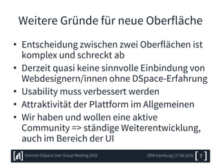 Weitere Gründe für neue Oberfläche
• Entscheidung zwischen zwei Oberflächen ist
komplex und schreckt ab
• Derzeit quasi keine sinnvolle Einbindung von
Webdesignern/innen ohne DSpace-Erfahrung
• Usability muss verbessert werden
• Attraktivität der Plattform im Allgemeinen
• Wir haben und wollen eine aktive
Community => ständige Weiterentwicklung,
auch im Bereich der UI
7ZBW Hamburg | 27.09.2016German DSpace User Group Meeting 2016
 