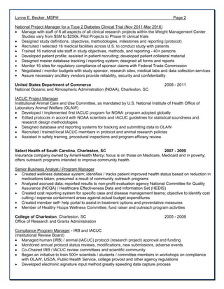 Lynne E. Becker, MSPH Page 2
National Project Manager for a Type 2 Diabetes Clinical Trial (Nov 2011-Mar 2016)
 Manage with staff of 6 all aspects of all clinical research projects within the Weight Management Center.
Studies vary from $5M to $250k, Pilot Projects to Phase III clinical trials
 Designed study definitions, objectives, methodologies, milestones and reporting (protocol)
 Recruited / selected 16 medical facilities across U.S. to conduct study with patients
 Trained 16 national site staff in study objectives, methods, and reporting - 40+ persons
 Developed patient profile; assisted in patient recruiting; developed patient collateral material
 Designed master database tracking / reporting system; designed all forms and reports
 Monitor 16 sites for regulatory compliance of sponsor claims with Federal Trade Commission
 Negotiated / monitor budgets with study sponsor, research sites, medical labs and data collection services
 Assure necessary ancillary vendors provide reliability, security and confidentiality
United States Department of Commerce 2008 - 2011
National Oceanic and Atmospheric Administration (NOAA), Charleston, SC
IACUC Project Manager
Institutional Animal Care and Use Committee, as mandated by U.S. National Institute of Health Office of
Laboratory Animal Welfare (OLAW)
 Developed / implemented first IACUC program for NOAA: program adopted globally
 Edited protocols in accord with NOAA scientists and IACUC guidelines for statistical soundness and
research design methodologies
 Designed database and reporting systems for tracking and submitting data to OLAW
 Recruited / trained local IACUC members in protocol and animal research policies
 Assisted in safety training, procedural inspections and program efficacy review
Select Health of South Carolina, Charleston, SC 2007 - 2009
Insurance company owned by AmeriHealth Mercy; focus is on those on Medicare, Medicaid and in poverty;
offers outreach programs intended to improve community health.
Senior Business Analyst / Program Manager
 Created wellness database system; identifies / tracks patient improved health status based on reduction in
medications taken; presumed a result of community outreach programs
 Analyzed accrued data; reported results to non-profit evaluation agency National Committee for Quality
Assurance (NCQA) / Healthcare Effectiveness Data and Information Set (HEDIS)
 Created cost reporting system for specific case and disease management teams; objective to identify cost
cutting / expense containment areas against actual budget expenditures
 Created member self- help portal to assist in treatment options and preventative measures
 Member of Healthy Hoops Wellness Committee; fund raiser and outreach program activities
College of Charleston, Charleston, SC 2005 - 2008
Office of Research and Grants Administration
Compliance Program Manager - IRB and IACUC
(Institutional Review Board)
 Managed human (IRB) / animal (IACUC) protocol (research project) approval and funding
 Monitored annual protocol status reviews, modifications, new submissions, adverse events
 Co-Chaired IRB / IACUC review committees and scientific community
 Began an initiative to train 500+ scientists / students / committee members in workshops on compliance
with OLAW, USDA, Public Health Service, college provost and other agency regulations
 Developed electronic signature input method greatly speeding data capture process
 