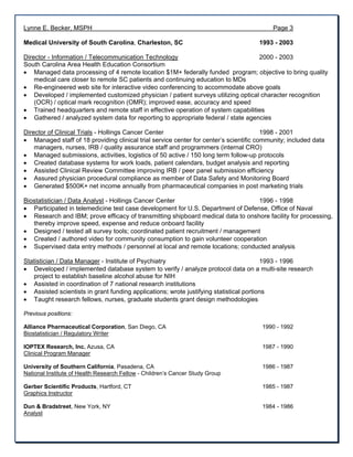 Lynne E. Becker, MSPH Page 3
Medical University of South Carolina, Charleston, SC 1993 - 2003
Director - Information / Telecommunication Technology 2000 - 2003
South Carolina Area Health Education Consortium
 Managed data processing of 4 remote location $1M+ federally funded program; objective to bring quality
medical care closer to remote SC patients and continuing education to MDs
 Re-engineered web site for interactive video conferencing to accommodate above goals
 Developed / implemented customized physician / patient surveys utilizing optical character recognition
(OCR) / optical mark recognition (OMR); improved ease, accuracy and speed
 Trained headquarters and remote staff in effective operation of system capabilities
 Gathered / analyzed system data for reporting to appropriate federal / state agencies
Director of Clinical Trials - Hollings Cancer Center 1998 - 2001
 Managed staff of 18 providing clinical trial service center for center’s scientific community; included data
managers, nurses, IRB / quality assurance staff and programmers (internal CRO)
 Managed submissions, activities, logistics of 50 active / 150 long term follow-up protocols
 Created database systems for work loads, patient calendars, budget analysis and reporting
 Assisted Clinical Review Committee improving IRB / peer panel submission efficiency
 Assured physician procedural compliance as member of Data Safety and Monitoring Board
 Generated $500K+ net income annually from pharmaceutical companies in post marketing trials
Biostatistician / Data Analyst - Hollings Cancer Center 1996 - 1998
 Participated in telemedicine test case development for U.S. Department of Defense, Office of Naval
 Research and IBM; prove efficacy of transmitting shipboard medical data to onshore facility for processing,
thereby improve speed, expense and reduce onboard facility
 Designed / tested all survey tools; coordinated patient recruitment / management
 Created / authored video for community consumption to gain volunteer cooperation
 Supervised data entry methods / personnel at local and remote locations; conducted analysis
Statistician / Data Manager - Institute of Psychiatry 1993 - 1996
 Developed / implemented database system to verify / analyze protocol data on a multi-site research
project to establish baseline alcohol abuse for NIH
 Assisted in coordination of 7 national research institutions
 Assisted scientists in grant funding applications; wrote justifying statistical portions
 Taught research fellows, nurses, graduate students grant design methodologies
Previous positions:
Alliance Pharmaceutical Corporation, San Diego, CA 1990 - 1992
Biostatistician / Regulatory Writer
IOPTEX Research, Inc. Azusa, CA 1987 - 1990
Clinical Program Manager
University of Southern California, Pasadena, CA 1986 - 1987
National Institute of Health Research Fellow - Children’s Cancer Study Group
Gerber Scientific Products, Hartford, CT 1985 - 1987
Graphics Instructor
Dun & Bradstreet, New York, NY 1984 - 1986
Analyst
 