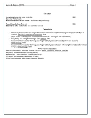 Lynne E. Becker, MSPH Page 4
Education
Loma Linda University, Loma Linda, CA 1992
School of Public Health
Masters of Science Public Health - Biostatistics & Epidemiology
Russell Sage College, Troy, NY 1984
Bachelor of Arts - Mathematics and Computer Science
Publications
 Effects on glucose control and weight of a modified commercial weight control program for people with Type 2
diabetes, ICE/ENDO International Conference, 2014.
(Note: Invited Featured poster accepted for interim results - embargoed until presentation.)
 Body Image and Eating Restraining in Men, Nutrition, 1993.
 Endophthalmitis Caused by the Coagulase-Negative Staphylococci; Disease Spectrum and Outcome,
Ophthalmology, 1992.
 Endophthalmitis Caused by the Coagulase-Negative Staphylococci; Factors Influencing Presentation after Cataract
Surgery, Ophthalmology, 1992
Professional Associations
Featured Presenter at Cambridge Institute June 2015: Tablet Technology in Clinical Trials Mgt
Regulatory Affairs Professional Society (RAPS))
Association of Clinical Research Professionals (ACRP)
Society of Clinical Research Associates (SOCRA)
Public Responsibility in Medicine and Research (PRIMR)
 