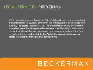 Within just a few months, Beckerman Public Relations began securing significant 
print/Internet media coverage of the firm and individual partners in outlets such 
as NJBiz, The Record (Hackensack, NJ), The Star Ledger (Newark, NJ), the New 
Jersey Law Journal and Lawyersandsettlements.com. These high‐profile media 
hits, which included photos of the partners and repeated mentions of the firm 
throughout the stories, brought the firm’s visibility beyond Nutley and has 
helped kick‐start the firm's business development. 
 