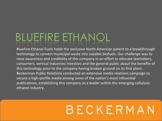 BlueFire Ethanol Fuels holds the exclusive North American patent to a breakthrough 
technology to convert municipal waste into useable biofuels. Our challenge was to 
raise awareness and credibility of this company in an effort to educate lawmakers, 
consumers, vertical industries investors and the general public about the benefits of 
this technology prior to the company having broken ground on its first plant. 
Beckerman Public Relations conducted an extensive media relations campaign to 
secure a high‐profile media among some of the nation’s most influential 
publications, establishing this company as a leader within the emerging cellulosic 
ethanol industry. 
 
