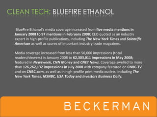 BlueFire Ethanol’s media coverage increased from five media mentions in 
January 2008 to 97 mentions in February 2008; CEO quoted as an industry 
expert in high‐profile publications, including The New York Times and Scientific 
American as well as scores of important industry trade magazines.

Media coverage increased from less than 50,000 impressions (total 
readers/viewers) in January 2008 to 62,303,011 impressions in May 2008; 
featured in Newsweek, CNN Money and CNET News. Coverage swelled to more 
than 126,262,132 impressions in July 2008 with company featured on CNBC‐TV 
and on CNBC.com, as well as in high‐profile print media outlets, including The 
New York Times, MSNBC, USA Today and Investors Business Daily.
 