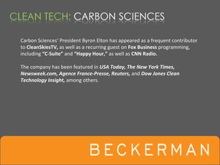 Carbon Sciences’ President Byron Elton has appeared as a frequent contributor 
to CleanSkiesTV, as well as a recurring guest on Fox Business programming, 
including “C‐Suite” and “Happy Hour,” as well as CNN Radio.

The company has been featured in USA Today, The New York Times, 
Newsweek.com, Agence France‐Presse, Reuters, and Dow Jones Clean 
Technology Insight, among others.
 