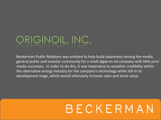 Beckerman Public Relations was enlisted to help build awareness among the media, 
general public and investor community for a small algae‐to‐oil company with little prior 
media successes.  In order to do this, it was imperative to establish credibility within 
the alternative energy industry for the company’s technology while still in its 
development stage, which would ultimately increase sales and stock value.
 
