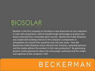 BioSolar is the first company to introduce a new dimension of cost reduction 
in solar cell components, with its breakthrough technology to produce bio‐
based materials from renewable plant sources.  Beckerman Public Relations 
was tasked with building interest in the company’s components in 
anticipation of a launch that would be over one year away.  How did 
Beckerman Public Relations drive interest from investors, potential partners 
and the media without the product in full‐scale production?  By generating 
positive media placements about the technology’s potential and the insight 
and expertise of the company’s CEO.
 