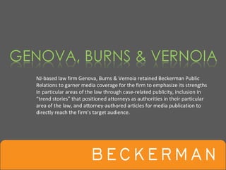 NJ‐based law firm Genova, Burns & Vernoia retained Beckerman Public 
Relations to garner media coverage for the firm to emphasize its strengths 
in particular areas of the law through case‐related publicity, inclusion in 
“trend stories” that positioned attorneys as authorities in their particular 
area of the law, and attorney‐authored articles for media publication to 
directly reach the firm’s target audience.
 