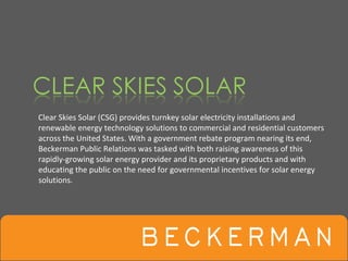 Clear Skies Solar (CSG) provides turnkey solar electricity installations and 
renewable energy technology solutions to commercial and residential customers 
across the United States. With a government rebate program nearing its end, 
Beckerman Public Relations was tasked with both raising awareness of this 
rapidly‐growing solar energy provider and its proprietary products and with 
educating the public on the need for governmental incentives for solar energy 
solutions.
 