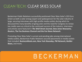 Beckerman Public Relations successfully positioned Clear Skies Solar’s CEO Ezra 
Green as both a solar energy expert and spokesperson for the solar industry at 
large, securing interviews with high‐profile media outlets during which he 
discussed the many benefits of going solar and the need for Congress to renew 
tax credits seen as critical to the continued success of the industry. Interviews 
and articles were featured in The Wall Street Journal, Dow Jones Newswire, 
Reuters, The Fox Business Channel and the Fox News Network.

Promoting Clear Skies Solar’s current and pending jobs among international 
media outlets, Beckerman Public Relations secured placements in media outlets 
that included: BusinessWeek.com, New York Newsday, PM Network, Builder 
News, and more. 
 