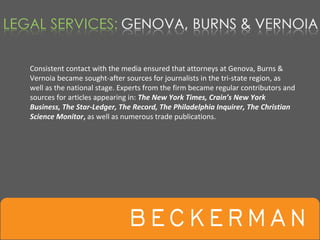 Consistent contact with the media ensured that attorneys at Genova, Burns & 
Vernoia became sought‐after sources for journalists in the tri‐state region, as 
well as the national stage. Experts from the firm became regular contributors and 
sources for articles appearing in: The New York Times, Crain’s New York 
Business, The Star‐Ledger, The Record, The Philadelphia Inquirer, The Christian 
Science Monitor, as well as numerous trade publications. 
 