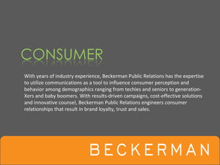 With years of industry experience, Beckerman Public Relations has the expertise 
to utilize communications as a tool to influence consumer perception and 
behavior among demographics ranging from techies and seniors to generation‐
Xers and baby boomers. With results‐driven campaigns, cost‐effective solutions 
and innovative counsel, Beckerman Public Relations engineers consumer 
relationships that result in brand loyalty, trust and sales. 
 