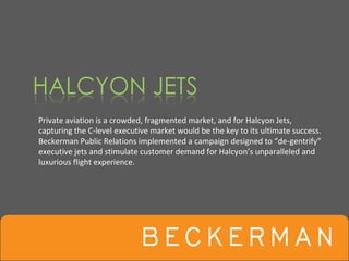 Private aviation is a crowded, fragmented market, and for Halcyon Jets, 
capturing the C‐level executive market would be the key to its ultimate success.
Beckerman Public Relations implemented a campaign designed to “de‐gentrify”
executive jets and stimulate customer demand for Halcyon’s unparalleled and 
luxurious flight experience.
 
