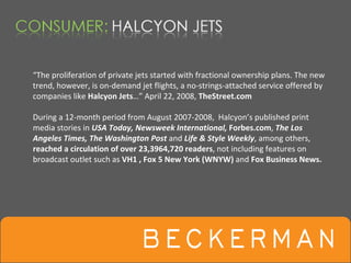 “The proliferation of private jets started with fractional ownership plans. The new 
trend, however, is on‐demand jet flights, a no‐strings‐attached service offered by 
companies like Halcyon Jets…” April 22, 2008, TheStreet.com

During a 12‐month period from August 2007‐2008,  Halcyon’s published print 
media stories in USA Today, Newsweek International, Forbes.com, The Los 
Angeles Times, The Washington Post and Life & Style Weekly, among others, 
reached a circulation of over 23,3964,720 readers, not including features on 
broadcast outlet such as VH1 , Fox 5 New York (WNYW) and Fox Business News. 
 