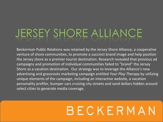 Beckerman Public Relations was retained by the Jersey Shore Alliance, a cooperative 
venture of shore communities, to promote a succinct brand image and help position 
the Jersey shore as a premier tourist destination. Research revealed that previous ad 
campaigns and promotion of individual communities failed to "brand" the Jersey 
Shore as a vacation destination.  Our strategy was to leverage the Alliance’s new 
advertising and grassroots marketing campaign entitled Your Play Therapy by utilizing 
unique elements of the campaign, including an interactive website, a vacation 
personality profiler, bumper cars cruising city streets and sand dollars hidden around 
select cities to generate media coverage.  
 