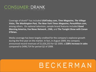 Coverage of drank™ has included USAToday.com, Time Magazine, The Village 
Voice, The Washington Post, The New York Times Magazine, PerezHilton.com,
among others.  On national television, sample brand features included Good 
Morning America, Fox News Network , CNN, and The Tonight Show with Conan 
O’Brien.  

Media coverage has been largely credited for the company’s explosive growth 
during the first year on the market. In fact, in August 2009, the company 
announced record revenues of $1,626,253 for Q2 2009, a 228% increase in sales 
compared to $496,714 for period Q2 of 2008.
 
