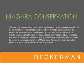This manufacturer of environmentally‐friendly water conservation products hired 
Beckerman Public Relations to generate a bevy of media coverage aimed at  
promoting its research and development of proprietary technologies while 
simultaneously highlighting its products.  Beckerman Public Relations leveraged 
the public’s increasing fascination with green building and other green initiatives 
to generate features and profiles of Niagara and its executive team as well as 
position Niagara spokespersons as industry experts.
 