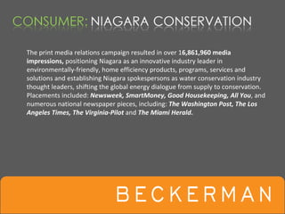 The print media relations campaign resulted in over 16,861,960 media 
impressions, positioning Niagara as an innovative industry leader in 
environmentally‐friendly, home efficiency products, programs, services and 
solutions and establishing Niagara spokespersons as water conservation industry 
thought leaders, shifting the global energy dialogue from supply to conservation.  
Placements included: Newsweek, SmartMoney, Good Housekeeping, All You, and 
numerous national newspaper pieces, including: The Washington Post, The Los 
Angeles Times, The Virginia‐Pilot and The Miami Herald.
 
