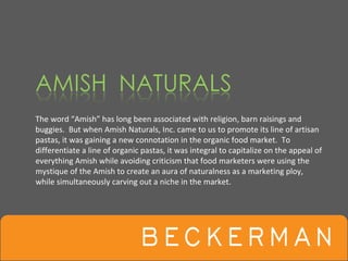 The word “Amish” has long been associated with religion, barn raisings and 
buggies.  But when Amish Naturals, Inc. came to us to promote its line of artisan 
pastas, it was gaining a new connotation in the organic food market.  To 
differentiate a line of organic pastas, it was integral to capitalize on the appeal of 
everything Amish while avoiding criticism that food marketers were using the 
mystique of the Amish to create an aura of naturalness as a marketing ploy, 
while simultaneously carving out a niche in the market.  
 