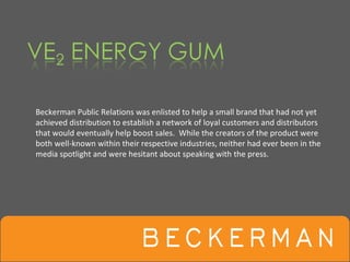 Beckerman Public Relations was enlisted to help a small brand that had not yet 
achieved distribution to establish a network of loyal customers and distributors 
that would eventually help boost sales.  While the creators of the product were 
both well‐known within their respective industries, neither had ever been in the 
media spotlight and were hesitant about speaking with the press.
 