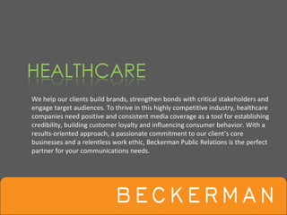 We help our clients build brands, strengthen bonds with critical stakeholders and 
engage target audiences. To thrive in this highly competitive industry, healthcare 
companies need positive and consistent media coverage as a tool for establishing 
credibility, building customer loyalty and influencing consumer behavior. With a 
results‐oriented approach, a passionate commitment to our client’s core 
businesses and a relentless work ethic, Beckerman Public Relations is the perfect 
partner for your communications needs. 
 