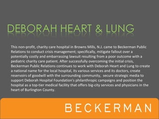 This non‐profit, charity care hospital in Browns Mills, N.J. came to Beckerman Public 
Relations to conduct crisis management; specifically, mitigate fallout over a 
potentially costly and embarrassing lawsuit resulting from a poor outcome with a 
pediatric charity care patient. After successfully overcoming the initial crisis, 
Beckerman Public Relations continues to work with Deborah Heart and Lung to create 
a national name for the local hospital, its various services and its doctors, create 
reservoirs of goodwill with the surrounding community,  secure strategic media to 
support Deborah Hospital Foundation's philanthropic campaigns and position the 
hospital as a top‐tier medical facility that offers big‐city services and physicians in the 
heart of Burlington County.
 
