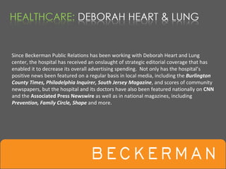 Since Beckerman Public Relations has been working with Deborah Heart and Lung 
center, the hospital has received an onslaught of strategic editorial coverage that has 
enabled it to decrease its overall advertising spending.  Not only has the hospital’s 
positive news been featured on a regular basis in local media, including the Burlington 
County Times, Philadelphia Inquirer, South Jersey Magazine, and scores of community 
newspapers, but the hospital and its doctors have also been featured nationally on CNN
and the Associated Press Newswire as well as in national magazines, including 
Prevention, Family Circle, Shape and more.
 