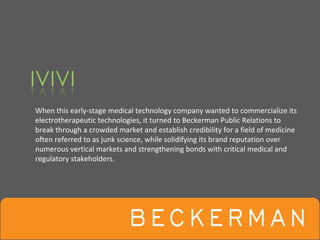 When this early‐stage medical technology company wanted to commercialize its 
electrotherapeutic technologies, it turned to Beckerman Public Relations to 
break through a crowded market and establish credibility for a field of medicine 
often referred to as junk science, while solidifying its brand reputation over 
numerous vertical markets and strengthening bonds with critical medical and 
regulatory stakeholders.
 