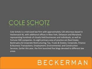 Cole Schotz is a mid‐sized law firm with approximately 120 attorneys based in 
Hackensack NJ, with additional offices in New York, Delaware and Maryland, 
representing hundreds of closely‐held businesses and individuals, as well as 
Fortune 500 companies. Its eight primary area of practice are Real Estate; 
Bankruptcy & Corporate Restructuring; Tax, Trusts & Estates; Corporate, Finance 
& Business Transactions; Employment; Environmental; and Construction 
Services. Earlier this year, the firm launched five blogs devoted to different law 
areas. 
 