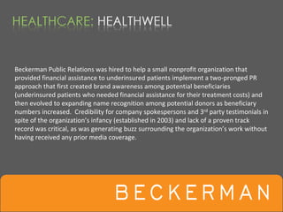 Beckerman Public Relations was hired to help a small nonprofit organization that 
provided financial assistance to underinsured patients implement a two‐pronged PR 
approach that first created brand awareness among potential beneficiaries 
(underinsured patients who needed financial assistance for their treatment costs) and 
then evolved to expanding name recognition among potential donors as beneficiary 
numbers increased.  Credibility for company spokespersons and 3rd party testimonials in 
spite of the organization’s infancy (established in 2003) and lack of a proven track 
record was critical, as was generating buzz surrounding the organization’s work without 
having received any prior media coverage.
 