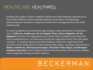 Drafting case studies to boost credibility, Beckerman Public Relations reached out to 
local media affiliates to share individual patient stories while simultaneously 
positioning board members as experts on health care coverage and the crisis of the 
underinsured.

As name recognition skyrocketed through strategic media placements in publications 
such as CNN.com, Health.com, the Los Angeles Times, Fitness Magazine, All You 
Magazine and more, the organization soon realized that it needed to also enlist the 
help of potential donors, as funds were leaving the organization faster than they were 
coming in.  In response, Beckerman Public Relations shifted the media focus from 
consumer‐driven publications to trade‐related media outlets, resulting in placements in 
Modern Healthcare, Pharmaceutical Digest, Physicians’ News Digest, and Managed 
Healthcare Executive, which helped increase financial donations and continue building
name recognition among a broader audience.
 